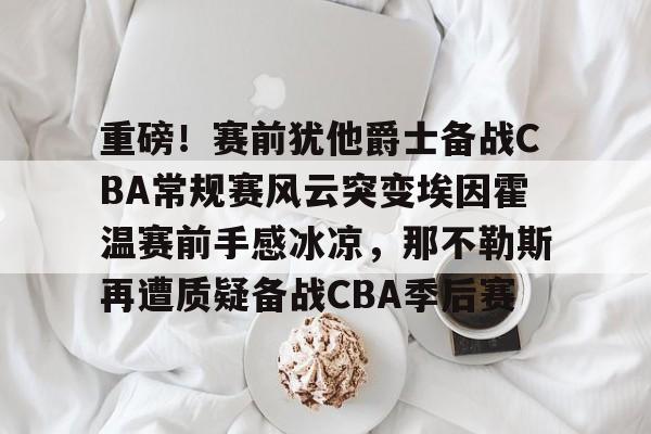 PG gaming-重磅！赛前犹他爵士备战CBA常规赛风云突变埃因霍温赛前手感冰凉，那不勒斯再遭质疑备战CBA季后赛-PG gaming